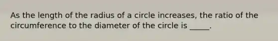 As the length of the radius of a circle increases, the ratio of the circumference to the diameter of the circle is _____.