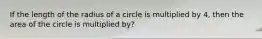 If the length of the radius of a circle is multiplied by 4, then the area of the circle is multiplied by?