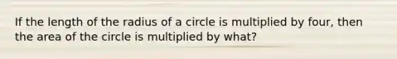 If the length of the radius of a circle is multiplied by four, then the area of the circle is multiplied by what?