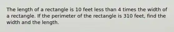 The length of a rectangle is 10 feet less than 4 times the width of a rectangle. If the perimeter of the rectangle is 310 feet, find the width and the length.