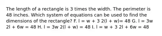 The length of a rectangle is 3 times the width. The perimeter is 48 inches. Which system of equations can be used to find the dimensions of the rectangle? F. l = w + 3 2(l + w)= 48 G. l = 3w 2l + 6w = 48 H. l = 3w 2(l + w) = 48 I. l = w + 3 2l + 6w = 48