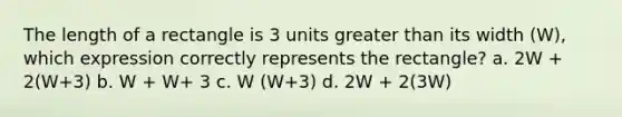 The length of a rectangle is 3 units greater than its width (W), which expression correctly represents the rectangle? a. 2W + 2(W+3) b. W + W+ 3 c. W (W+3) d. 2W + 2(3W)