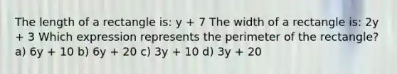 The length of a rectangle is: y + 7 The width of a rectangle is: 2y + 3 Which expression represents the perimeter of the rectangle? a) 6y + 10 b) 6y + 20 c) 3y + 10 d) 3y + 20