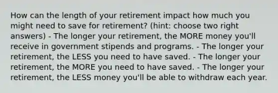 How can the length of your retirement impact how much you might need to save for retirement? (hint: choose two right answers) - The longer your retirement, the MORE money you'll receive in government stipends and programs. - The longer your retirement, the LESS you need to have saved. - The longer your retirement, the MORE you need to have saved. - The longer your retirement, the LESS money you'll be able to withdraw each year.