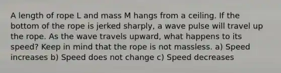 A length of rope L and mass M hangs from a ceiling. If the bottom of the rope is jerked sharply, a wave pulse will travel up the rope. As the wave travels upward, what happens to its speed? Keep in mind that the rope is not massless. a) Speed increases b) Speed does not change c) Speed decreases