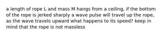 a length of rope L and mass M hangs from a ceiling, if the bottom of the rope is jerked sharply a wave pulse will travel up the rope, as the wave travels upward what happens to its speed? keep in mind that the rope is not massless