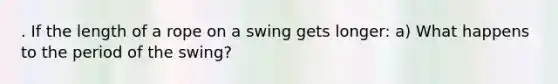 . If the length of a rope on a swing gets longer: a) What happens to the period of the swing?