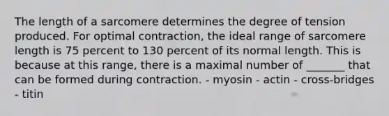 The length of a sarcomere determines the degree of tension produced. For optimal contraction, the ideal range of sarcomere length is 75 percent to 130 percent of its normal length. This is because at this range, there is a maximal number of _______ that can be formed during contraction. - myosin - actin - cross-bridges - titin