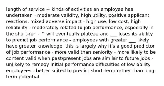 length of service + kinds of activities an employee has undertaken - moderate validity, high utility, positive applicant reactions, mixed adverse impact - high use, low cost, high reliability - moderately related to job performance, especially in the short-run - ^ will eventually plateau and ___ loses its ability to predict job performance - employees with greater ___ likely have greater knowledge, this is largely why it's a good predictor of job performance - more valid than seniority - more likely to be content valid when past/present jobs are similar to future jobs - unlikely to remedy initial performance difficulties of low-ability employees - better suited to predict short-term rather than long-term potential