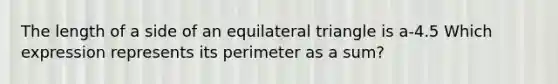 The length of a side of an equilateral triangle is a-4.5 Which expression represents its perimeter as a sum?