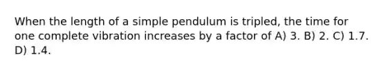 When the length of a simple pendulum is tripled, the time for one complete vibration increases by a factor of A) 3. B) 2. C) 1.7. D) 1.4.