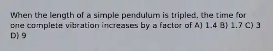 When the length of a simple pendulum is tripled, the time for one complete vibration increases by a factor of A) 1.4 B) 1.7 C) 3 D) 9