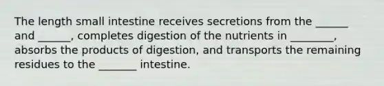 The length small intestine receives secretions from the ______ and ______, completes digestion of the nutrients in ________, absorbs the products of digestion, and transports the remaining residues to the _______ intestine.