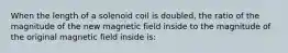 When the length of a solenoid coil is doubled, the ratio of the magnitude of the new magnetic field inside to the magnitude of the original magnetic field inside is: