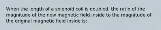 When the length of a solenoid coil is doubled, the ratio of the magnitude of the new magnetic field inside to the magnitude of the original magnetic field inside is: