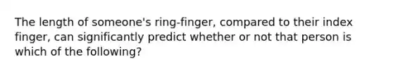 The length of someone's ring-finger, compared to their index finger, can significantly predict whether or not that person is which of the following?