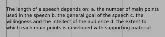 The length of a speech depends on: a. the number of main points used in the speech b. the general goal of the speech c. the willingness and the intellect of the audience d. the extent to which each main points is developed with supporting material