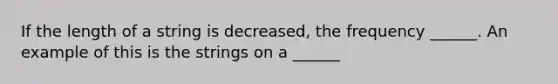 If the length of a string is decreased, the frequency ______. An example of this is the strings on a ______