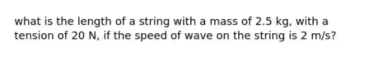 what is the length of a string with a mass of 2.5 kg, with a tension of 20 N, if the speed of wave on the string is 2 m/s?