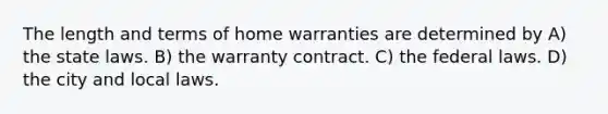 The length and terms of home warranties are determined by A) the state laws. B) the warranty contract. C) the federal laws. D) the city and local laws.