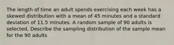 The length of time an adult spends exercising each week has a skewed distribution with a mean of 45 minutes and a standard deviation of 11.5 minutes. A random sample of 90 adults is selected, Describe the sampling distribution of the sample mean for the 90 adults