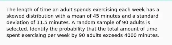 The length of time an adult spends exercising each week has a skewed distribution with a mean of 45 minutes and a standard deviation of 11.5 minutes. A random sample of 90 adults is selected. Identify the probability that the total amount of time spent exercising per week by 90 adults exceeds 4000 minutes.