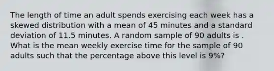 The length of time an adult spends exercising each week has a skewed distribution with a mean of 45 minutes and a standard deviation of 11.5 minutes. A random sample of 90 adults is . What is the mean weekly exercise time for the sample of 90 adults such that the percentage above this level is 9%?