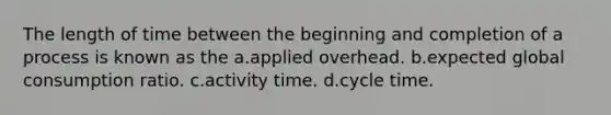 The length of time between the beginning and completion of a process is known as the a.applied overhead. b.expected global consumption ratio. c.activity time. d.cycle time.