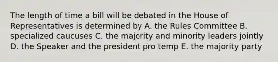 The length of time a bill will be debated in the House of Representatives is determined by A. the Rules Committee B. specialized caucuses C. the majority and minority leaders jointly D. the Speaker and the president pro temp E. the majority party