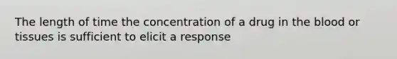 The length of time the concentration of a drug in the blood or tissues is sufficient to elicit a response