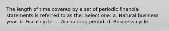 The length of time covered by a set of periodic financial statements is referred to as the: Select one: a. Natural business year. b. Fiscal cycle. c. Accounting period. d. Business cycle.