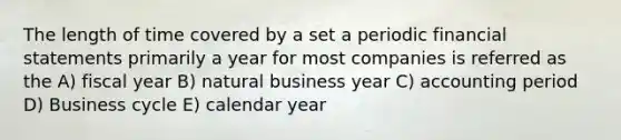 The length of time covered by a set a periodic financial statements primarily a year for most companies is referred as the A) fiscal year B) natural business year C) accounting period D) Business cycle E) calendar year