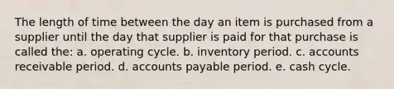 The length of time between the day an item is purchased from a supplier until the day that supplier is paid for that purchase is called the: a. operating cycle. b. inventory period. c. accounts receivable period. d. accounts payable period. e. cash cycle.