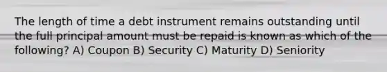 The length of time a debt instrument remains outstanding until the full principal amount must be repaid is known as which of the following? A) Coupon B) Security C) Maturity D) Seniority