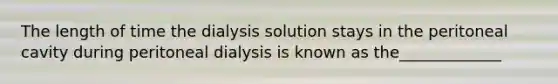 The length of time the dialysis solution stays in the peritoneal cavity during peritoneal dialysis is known as the_____________