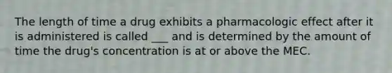 The length of time a drug exhibits a pharmacologic effect after it is administered is called ___ and is determined by the amount of time the drug's concentration is at or above the MEC.