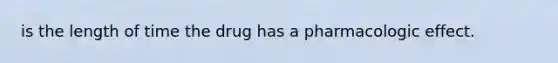 is the length of time the drug has a pharmacologic effect.