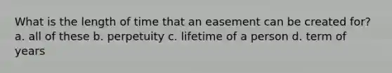 What is the length of time that an easement can be created for? a. all of these b. perpetuity c. lifetime of a person d. term of years