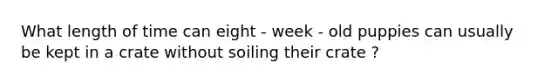 What length of time can eight - week - old puppies can usually be kept in a crate without soiling their crate ?