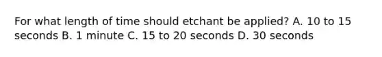 For what length of time should etchant be applied? A. 10 to 15 seconds B. 1 minute C. 15 to 20 seconds D. 30 seconds