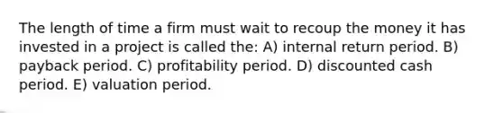 The length of time a firm must wait to recoup the money it has invested in a project is called the: A) internal return period. B) payback period. C) profitability period. D) discounted cash period. E) valuation period.