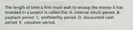 The length of time a firm must wait to recoup the money it has invested in a project is called the: A. internal return period. B. payback period. C. profitability period. D. discounted cash period. E. valuation period.