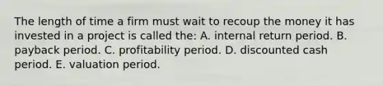 The length of time a firm must wait to recoup the money it has invested in a project is called the: A. internal return period. B. payback period. C. profitability period. D. discounted cash period. E. valuation period.