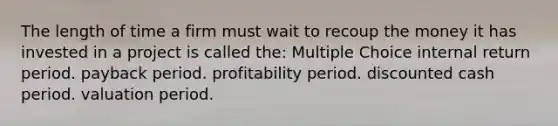 The length of time a firm must wait to recoup the money it has invested in a project is called the: Multiple Choice internal return period. payback period. profitability period. discounted cash period. valuation period.