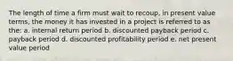 The length of time a firm must wait to recoup, in present value terms, the money it has invested in a project is referred to as the: a. internal return period b. discounted payback period c. payback period d. discounted profitability period e. net present value period