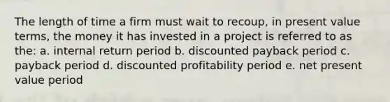 The length of time a firm must wait to recoup, in present value terms, the money it has invested in a project is referred to as the: a. internal return period b. discounted payback period c. payback period d. discounted profitability period e. net present value period