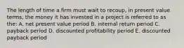 The length of time a firm must wait to recoup, in present value terms, the money it has invested in a project is referred to as the: A. net present value period B. internal return period C. payback period D. discounted profitability period E. discounted payback period