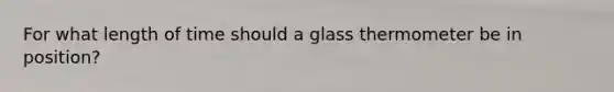 For what length of time should a glass thermometer be in position?