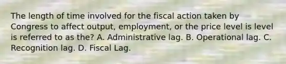 The length of time involved for the fiscal action taken by Congress to affect output, employment, or the price level is level is referred to as the? A. Administrative lag. B. Operational lag. C. Recognition lag. D. Fiscal Lag.