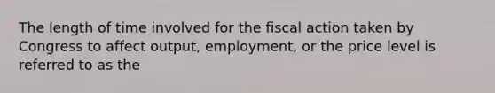 The length of time involved for the fiscal action taken by Congress to affect output, employment, or the price level is referred to as the